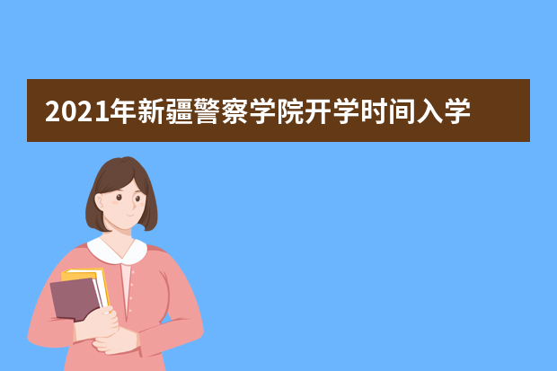2021年新疆警察学院开学时间入学指南及录取通知书发放时间查询