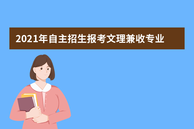 2021年自主招生报考文理兼收专业需注意哪些事项？