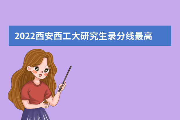 2022西安西工大研究生录分线最高分多少？