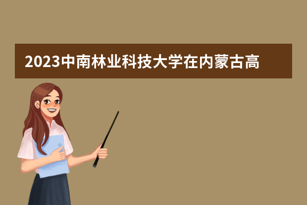 2023中南林业科技大学在内蒙古高考专业招生计划人数是多少
