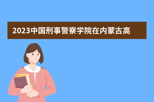 2023中国刑事警察学院在内蒙古高考专业招生计划人数是多少