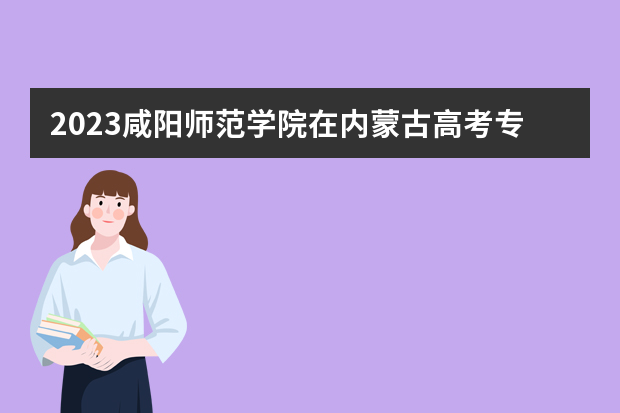 2023咸阳师范学院在内蒙古高考专业招生计划人数是多少