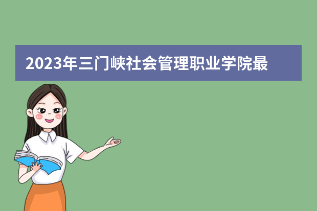 2023年三门峡社会管理职业学院最低多少分能录取（本省历年分数线）
