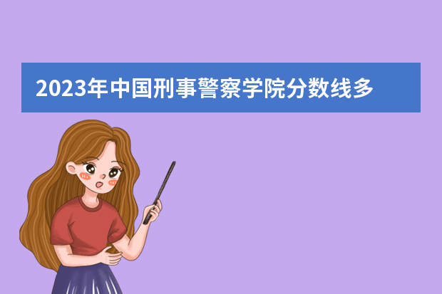 2023年中国刑事警察学院分数线多少啊？