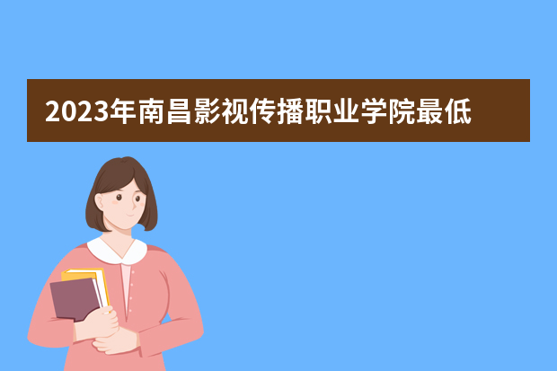 2023年南昌影视传播职业学院最低多少分能录取（本省历年分数线）
