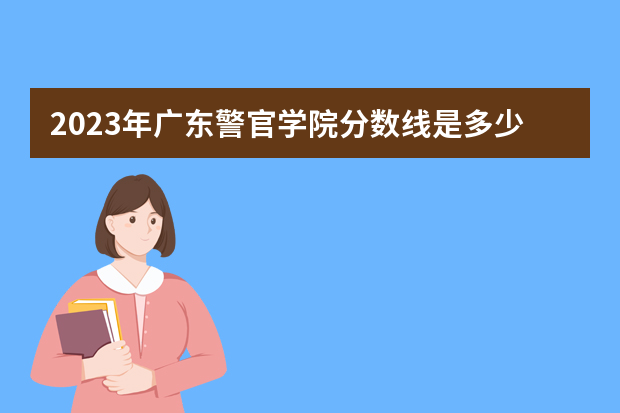 2023年广东警官学院分数线是多少？
