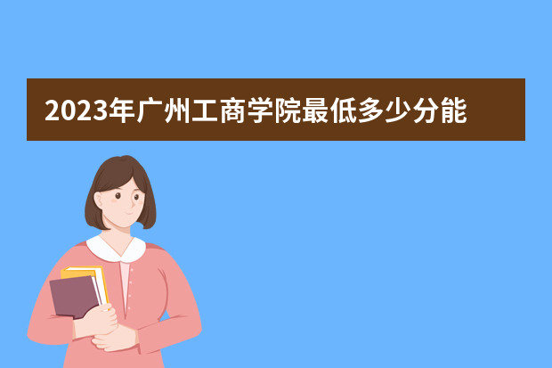 2023年广州工商学院最低多少分能录取（本省历年分数线）