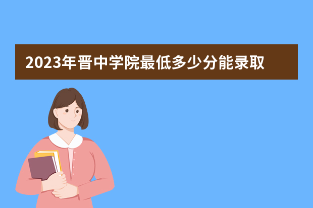 2023年晋中学院最低多少分能录取（本省历年分数线）