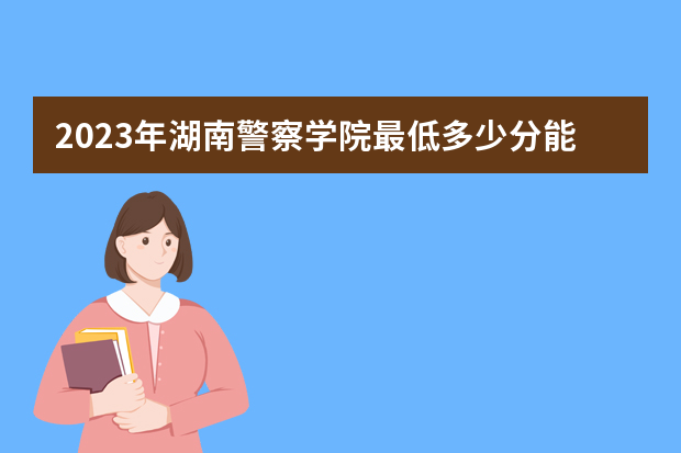 2023年湖南警察学院最低多少分能录取（本省历年分数线）