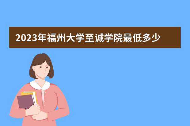 2023年福州大学至诚学院最低多少分能录取（本省历年分数线）