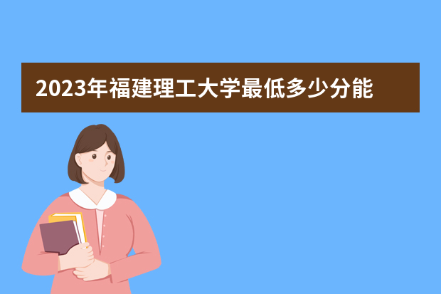 2023年福建理工大学最低多少分能录取（本省历年分数线）