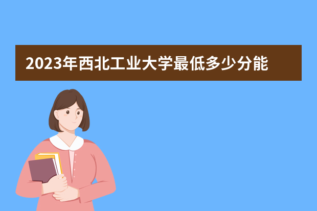 2023年西北工业大学最低多少分能录取（本省历年分数线）