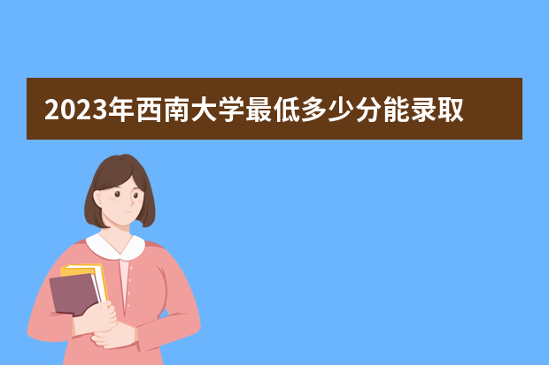 2023年西南大学最低多少分能录取（本省历年分数线）