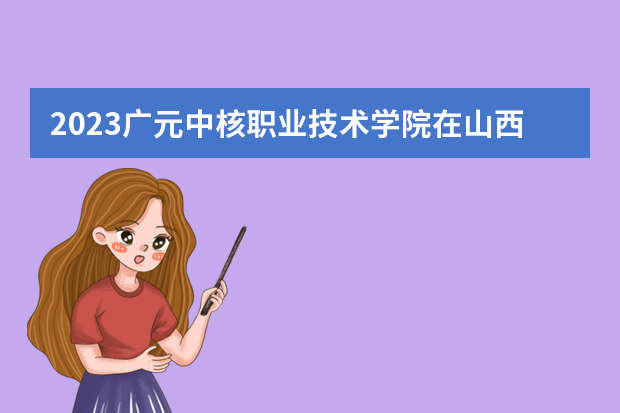 2023广元中核职业技术学院在山西高考专业招生计划人数是多少