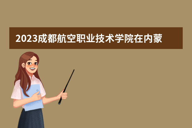 2023成都航空职业技术学院在内蒙古高考专业招生计划人数是多少