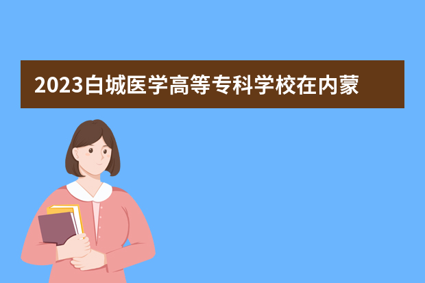 2023白城医学高等专科学校在内蒙古高考专业招生计划人数是多少