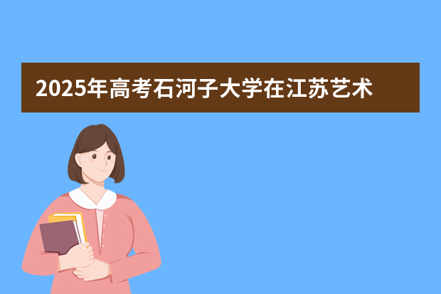 2025年高考石河子大学在江苏艺术类投档分数线总汇（2026参考）