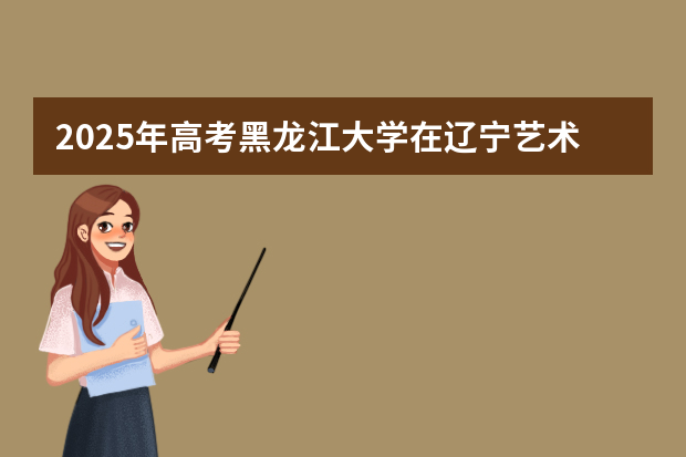 2025年高考黑龙江大学在辽宁艺术类投档分数线总汇（2026参考）