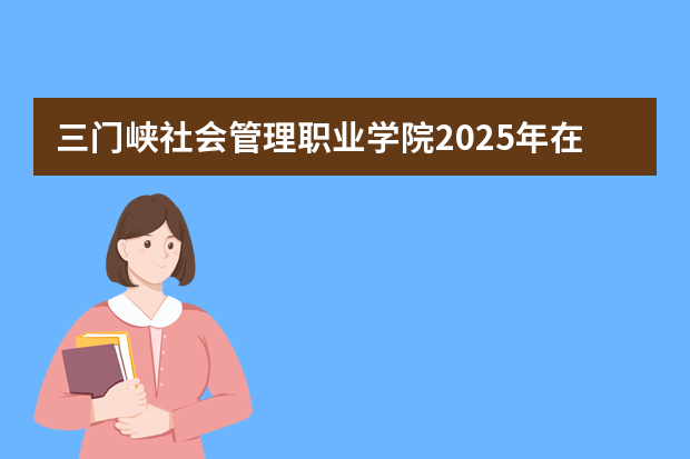 三门峡社会管理职业学院2025年在湖南招生计划(2026参考)