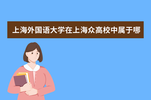 上海外国语大学在上海众高校中属于哪一阶层？其往年的录取分数线是多少？