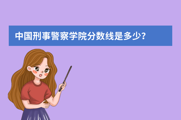 中国刑事警察学院分数线是多少？