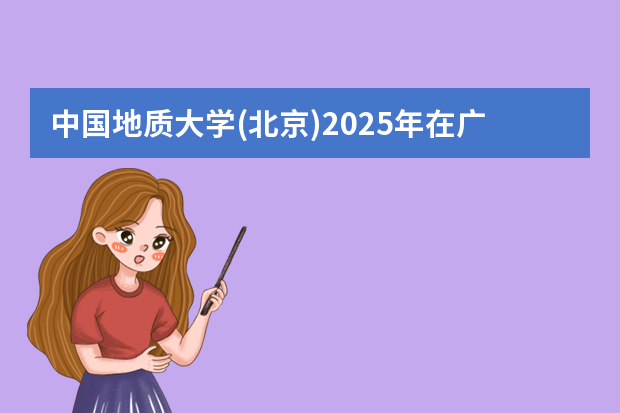 中国地质大学(北京)2025年在广东招生计划预测