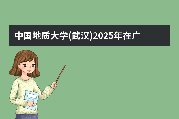 中国地质大学(武汉)2025年在广东招生计划预测