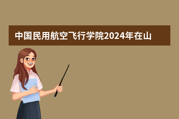 中国民用航空飞行学院2024年在山东招生计划预测