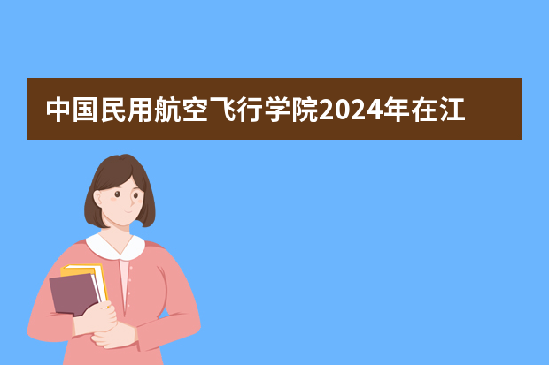 中国民用航空飞行学院2024年在江西招生计划预测