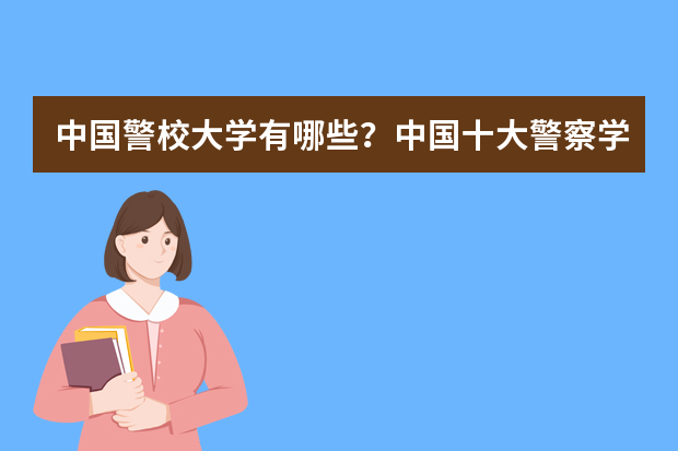 中国警校大学有哪些？中国十大警察学院排名（2023参考）