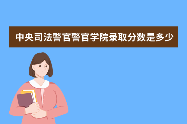 中央司法警官警官学院录取分数是多少？