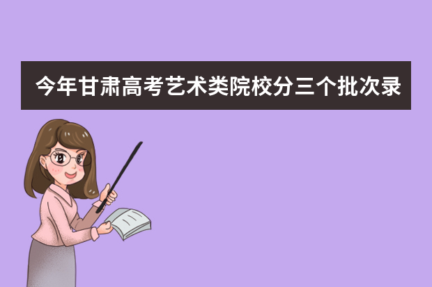 今年甘肃高考艺术类院校分三个批次录取