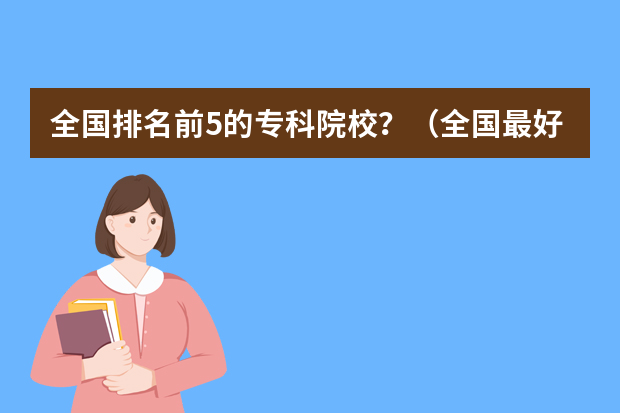 全国排名前5的专科院校？（全国最好的公办专科院校排名）
