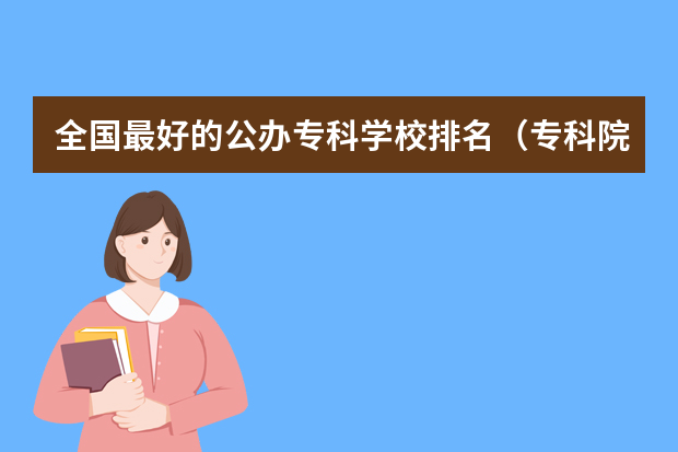 全国最好的公办专科学校排名（专科院校全国排名公办）
