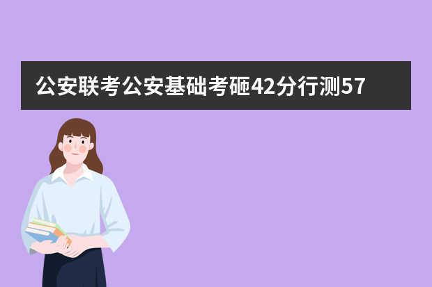 公安联考公安基础考砸42分行测57申论72分，但心公安基础42能过线吗？
