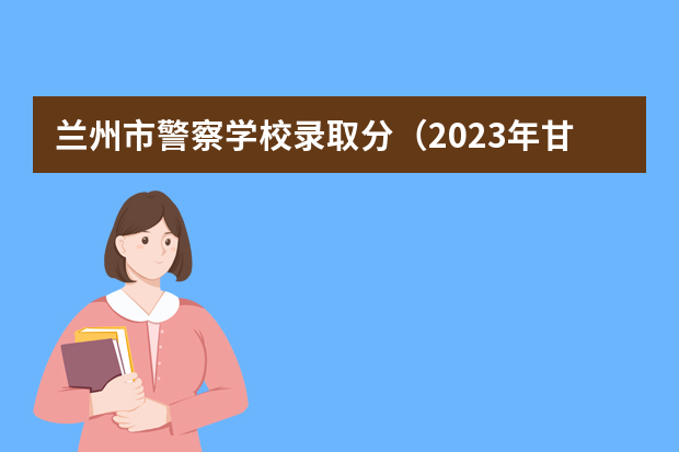 兰州市警察学校录取分（2023年甘肃r段录取院校及分数线）
