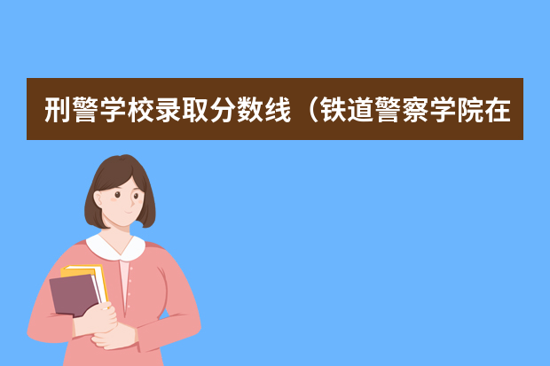 刑警学校录取分数线（铁道警察学院在贵州招生分数线）