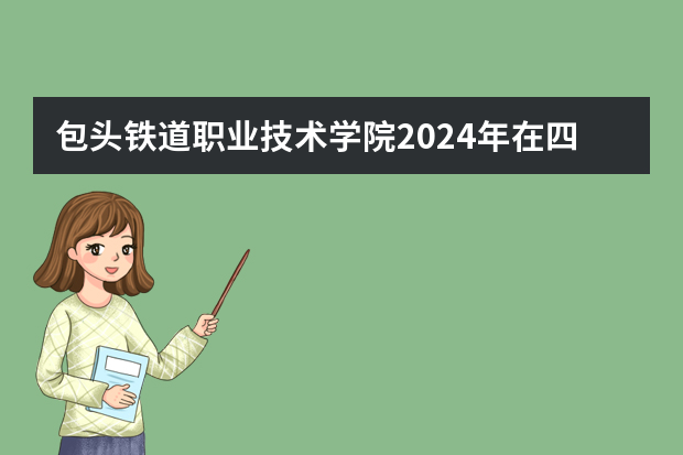 包头铁道职业技术学院2024年在四川招生计划预测