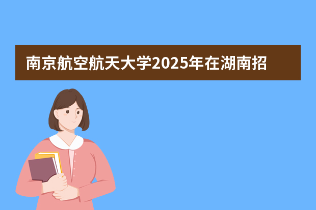南京航空航天大学2025年在湖南招生计划(2026参考)