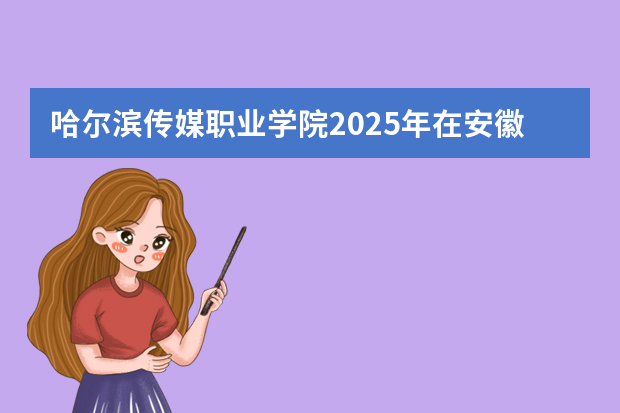 哈尔滨传媒职业学院2025年在安徽招生计划(2026参考)