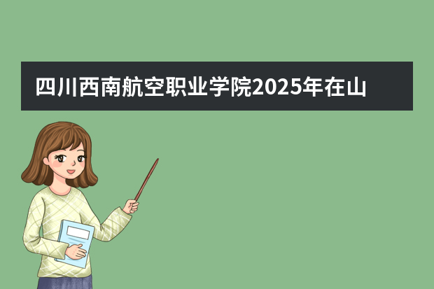 四川西南航空职业学院2025年在山东招生计划预测