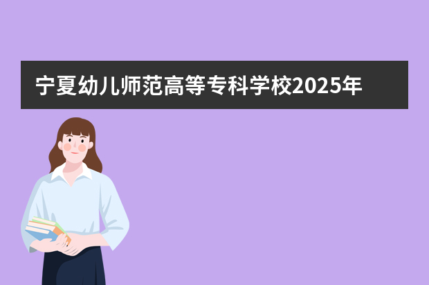 宁夏幼儿师范高等专科学校2025年在河北招生计划(2026参考)
