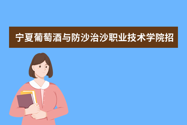 宁夏葡萄酒与防沙治沙职业技术学院招生章程