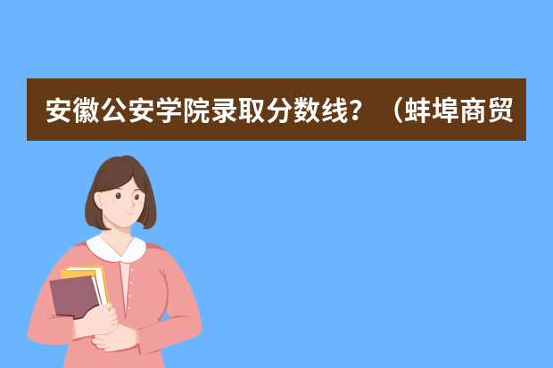 安徽公安学院录取分数线？（蚌埠商贸学校录取分数线）