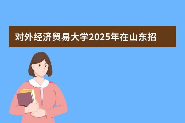 对外经济贸易大学2025年在山东招生计划