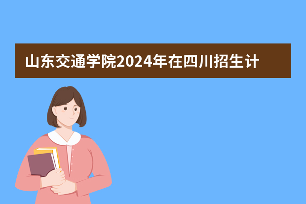 山东交通学院2024年在四川招生计划预测