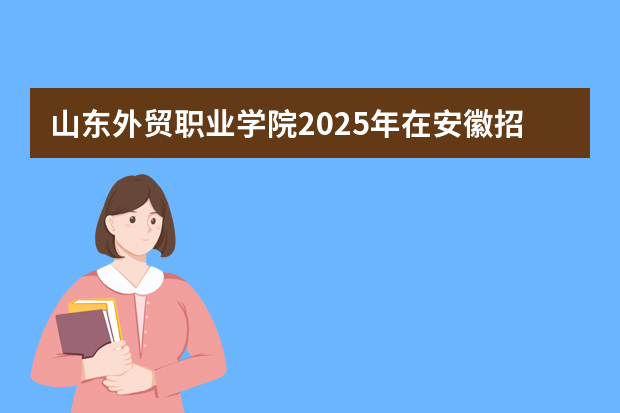 山东外贸职业学院2025年在安徽招生计划(2026参考)