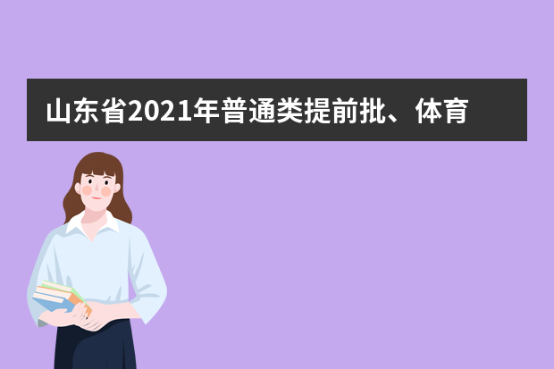 山东省2021年普通类提前批、体育类提前批、艺术类本科提前批及春季高考技能拔尖人才第1次志愿填报有关注意事项