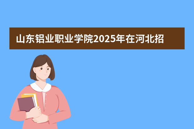 山东铝业职业学院2025年在河北招生计划(2026参考)