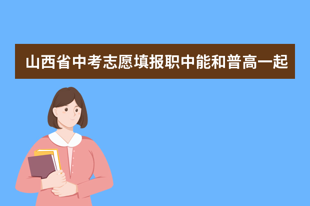 山西省中考志愿填报职中能和普高一起报吗？